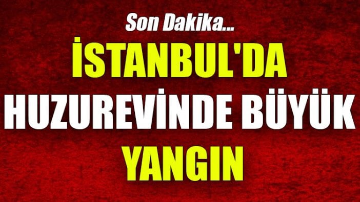 İstanbul'da huzurevinde büyük yangın