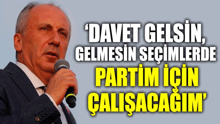 Muharrem İnce: Davet gelsin gelmesin seçimlerde partim için çalışacağım