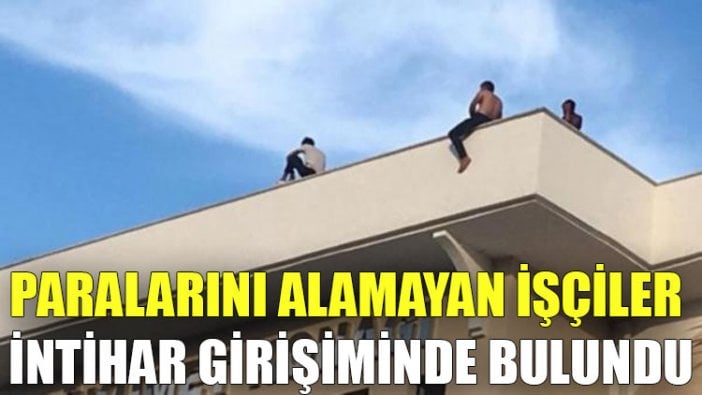 Paralarını alamayan işçiler intihar girişiminde bulundu