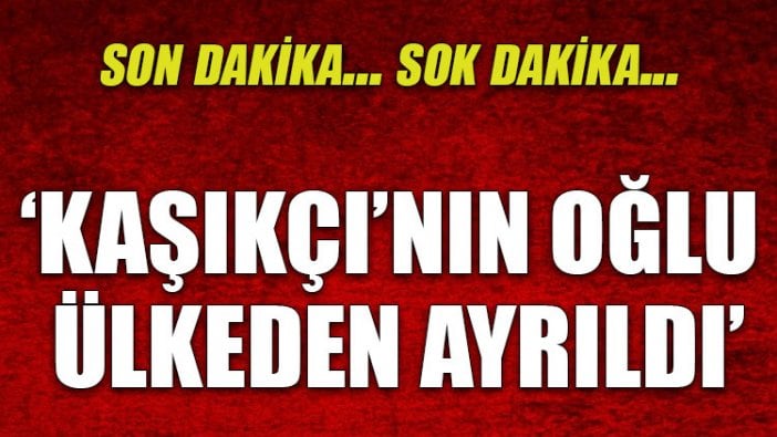 'Kaşıkçı'nın oğlu ülkeden ayrıldı'