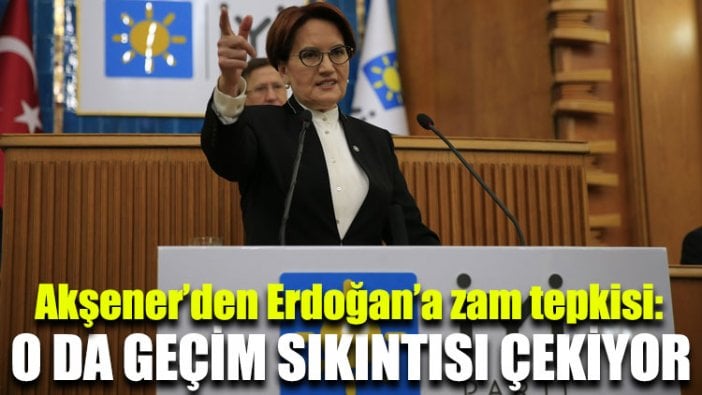 Akşener’den Erdoğan’a zam tepkisi: O da geçim sıkıntısı çekiyor