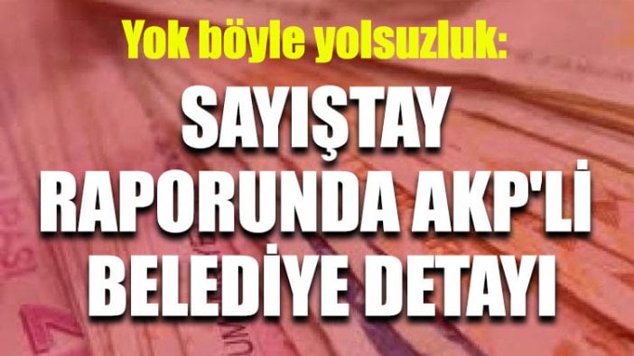 Yok böyle yolsuzluk: Sayıştay raporunda AKP'li belediye detayı