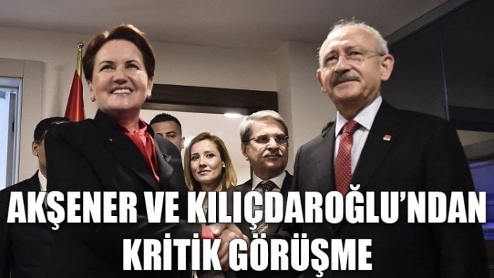 Akşener ve Kılıçdaroğlu’ndan kritik görüşme