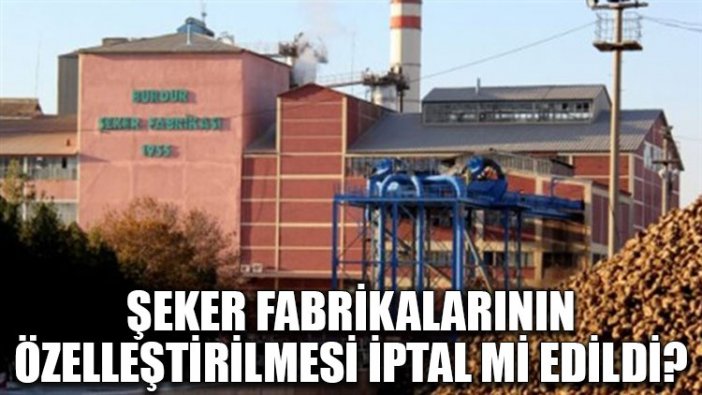 Şeker fabrikalarının özelleştirilmesi iptal mi edildi?