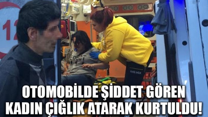 Otomobilde şiddet gören kadın çığlık atarak kurtuldu!