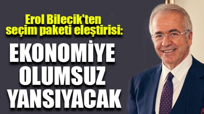 Erol Bilecik'ten seçim paketi eleştirisi: Ekonomiye olumsuz yansıyacak