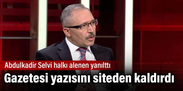 Abdulkadir Selvi halkı alenen yanılttı. Gazetesi yazısını siteden kaldırdı