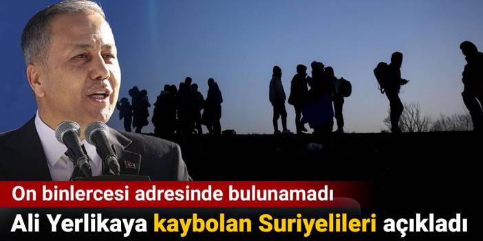 Ali Yerlikaya kaybolan Suriyelileri açıkladı. On binlercesi adresinde bulunamadı