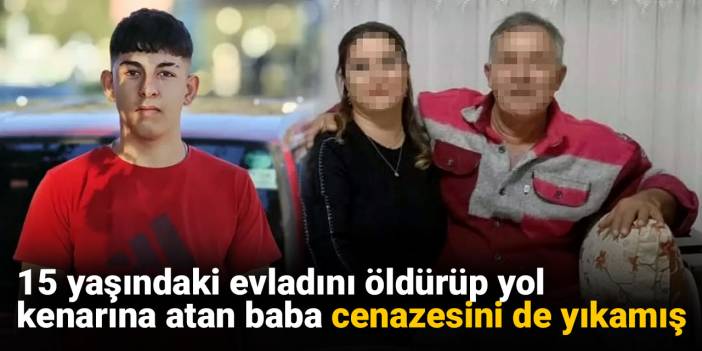 15 yaşındaki evladını öldürüp yol kenarına atan baba cenazesini de yıkamış