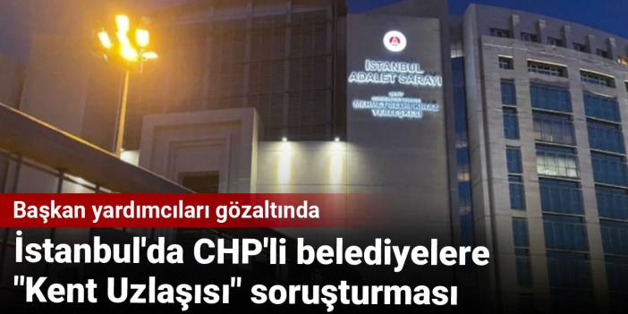 İstanbul'da CHP'li belediyelere "Kent Uzlaşısı" soruşturması: Başkan yardımcıları gözaltında