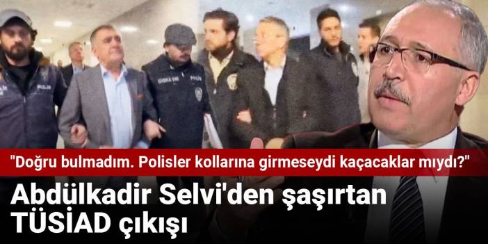 Abdülkadir Selvi'den şaşırtan TÜSİAD çıkışı! "Doğru bulmadım. Polisler kollarına girmeseydi kaçacaklar mıydı?"