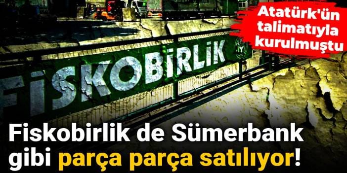 Fiskobirlik de Sümerbank gibi parça parça satılıyor: Atatürk'ün talimatıyla kurulmuştu