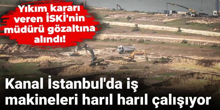 Yıkım kararı veren İSKİ'nin müdürü gözaltına alındı! Kanal İstanbul'da iş makineleri harıl harıl çalışıyor