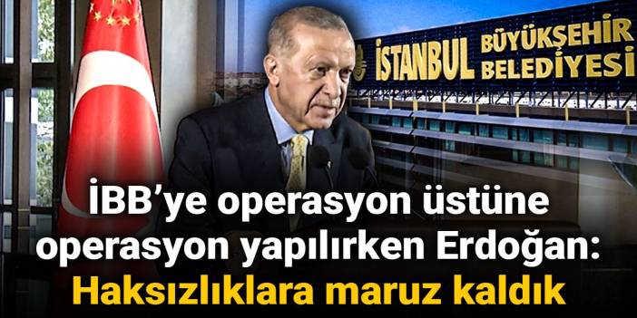 İBB’ye operasyon üstüne operasyon yapılırken Erdoğan: Haksızlıklara maruz kaldık
