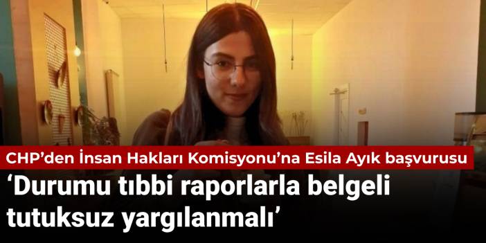 CHP’den İnsan Hakları Komisyonu’na Esila Ayık başvurusu: Durumu tıbbi raporlarla belgeli, tutuksuz yargılanmalı