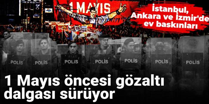 1 Mayıs öncesi gözaltı dalgası sürüyor: İstanbul, Ankara ve İzmir'de ev baskınları