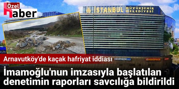 Arnavutköy'de kaçak hafriyat iddiası: İmamoğlu'nun imzasıyla başlatılan denetimin raporları savcılığa bildirildi