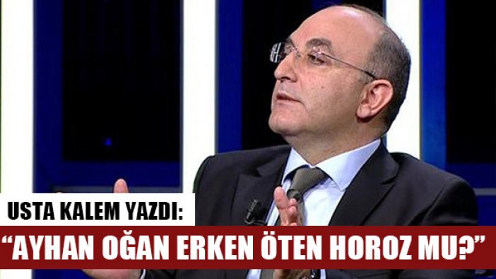 Usta isim Uğur Dündar yazdı: "Ayhan Oğan erken öten horoz mu?"