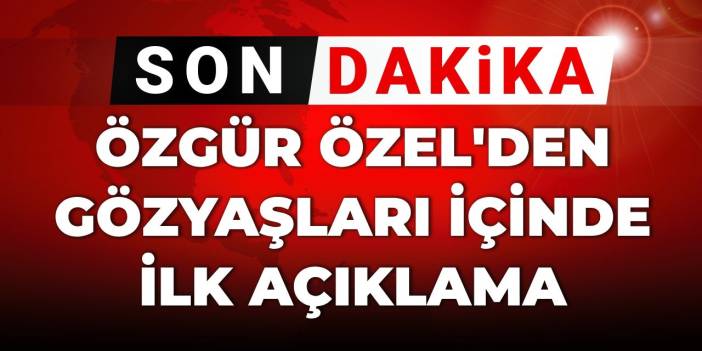 SON DAKİKA! Özgür Özel'den gözyaşları içinde ilk açıklama