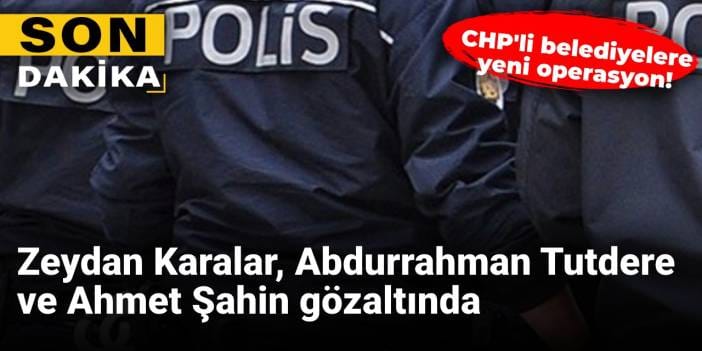 CHP'li belediyelere yeni operasyon! Zeydan Karalar, Abdurrahman Tutdere ve Ahmet Şahin gözaltında