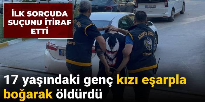 İlk sorguda suçunu itiraf etti: 17 yaşındaki genç kızı eşarpla boğarak öldürdü