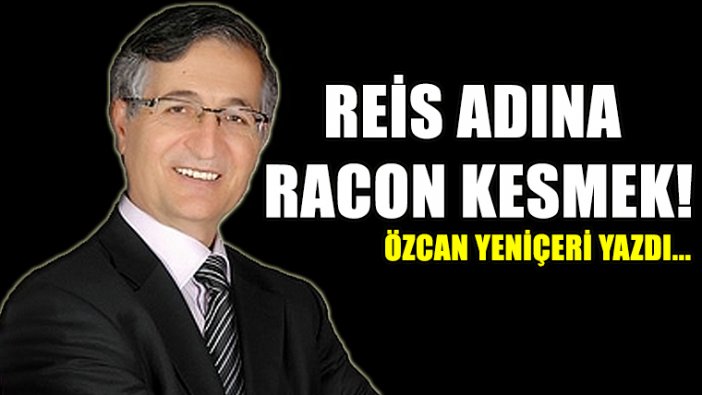 Özcan Yeniçeri yazdı..."Reis Adına Racon Kesmek!"